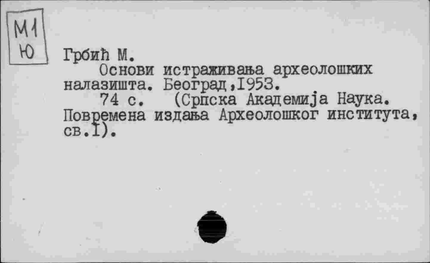 ﻿Ml ю
Грбий М.
Основи истраживааа археолопіких налазишта. Београд>1953.
74 с. (Српска Акадємно а Наука. Повремена издан>а Археолошког института СВ.1).